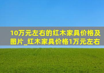 10万元左右的红木家具价格及图片_红木家具价格1万元左右