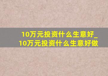 10万元投资什么生意好_10万元投资什么生意好做