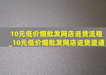 10元(低价烟批发网)店进货流程_10元(低价烟批发网)店进货渠道