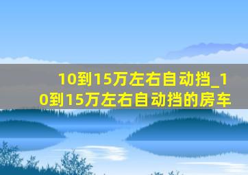 10到15万左右自动挡_10到15万左右自动挡的房车