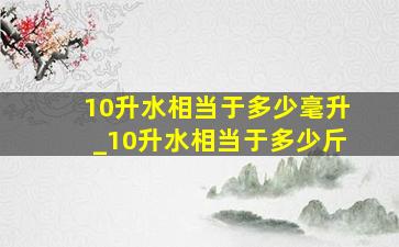 10升水相当于多少毫升_10升水相当于多少斤