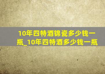 10年四特酒锦瓷多少钱一瓶_10年四特酒多少钱一瓶