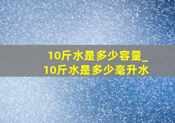 10斤水是多少容量_10斤水是多少毫升水