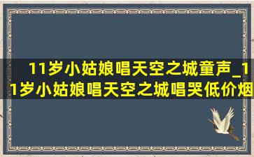 11岁小姑娘唱天空之城童声_11岁小姑娘唱天空之城唱哭(低价烟批发网)