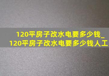 120平房子改水电要多少钱_120平房子改水电要多少钱人工