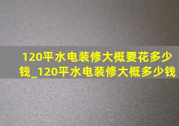 120平水电装修大概要花多少钱_120平水电装修大概多少钱