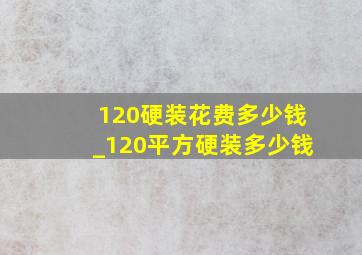 120硬装花费多少钱_120平方硬装多少钱