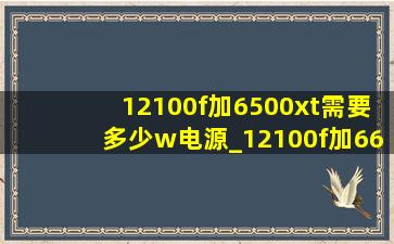 12100f加6500xt需要多少w电源_12100f加6650xt需要多少w电源