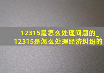 12315是怎么处理问题的_12315是怎么处理经济纠纷的