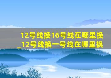 12号线换16号线在哪里换_12号线换一号线在哪里换