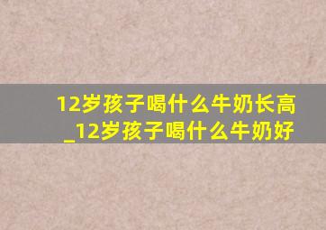 12岁孩子喝什么牛奶长高_12岁孩子喝什么牛奶好