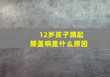 12岁孩子蹲起膝盖响是什么原因