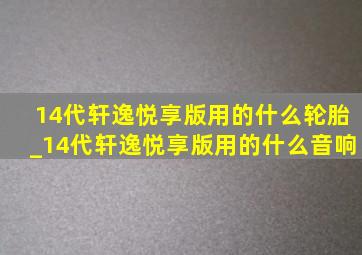 14代轩逸悦享版用的什么轮胎_14代轩逸悦享版用的什么音响