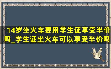 14岁坐火车要用学生证享受半价吗_学生证坐火车可以享受半价吗