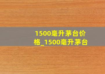 1500毫升茅台价格_1500毫升茅台