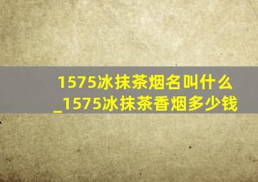 1575冰抹茶烟名叫什么_1575冰抹茶香烟多少钱