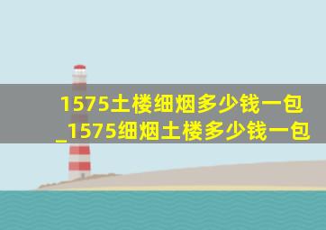 1575土楼细烟多少钱一包_1575细烟土楼多少钱一包