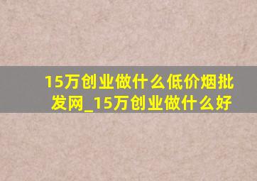 15万创业做什么(低价烟批发网)_15万创业做什么好