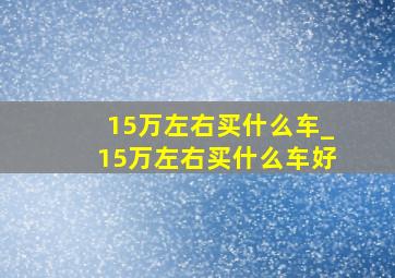 15万左右买什么车_15万左右买什么车好