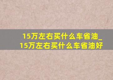 15万左右买什么车省油_15万左右买什么车省油好