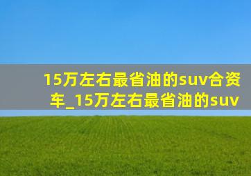 15万左右最省油的suv合资车_15万左右最省油的suv