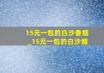 15元一包的白沙香烟_15元一包的白沙烟