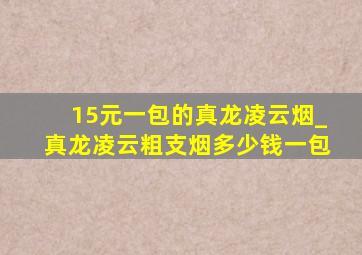 15元一包的真龙凌云烟_真龙凌云粗支烟多少钱一包