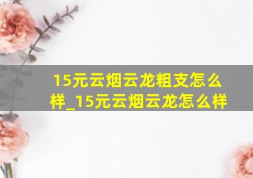 15元云烟云龙粗支怎么样_15元云烟云龙怎么样