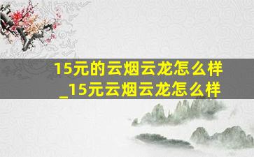 15元的云烟云龙怎么样_15元云烟云龙怎么样