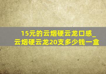 15元的云烟硬云龙口感_云烟硬云龙20支多少钱一盒