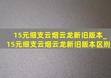 15元细支云烟云龙新旧版本_15元细支云烟云龙新旧版本区别