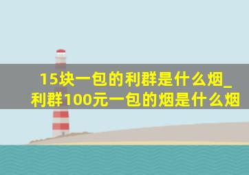 15块一包的利群是什么烟_利群100元一包的烟是什么烟