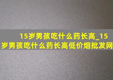 15岁男孩吃什么药长高_15岁男孩吃什么药长高(低价烟批发网)