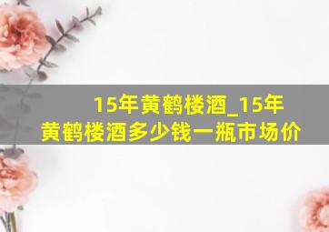 15年黄鹤楼酒_15年黄鹤楼酒多少钱一瓶市场价