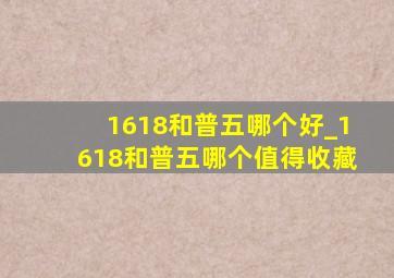 1618和普五哪个好_1618和普五哪个值得收藏