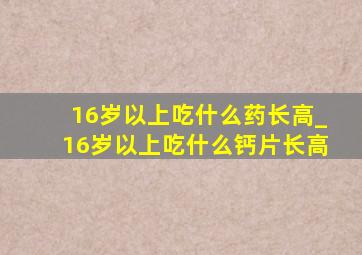 16岁以上吃什么药长高_16岁以上吃什么钙片长高