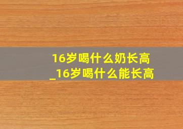 16岁喝什么奶长高_16岁喝什么能长高