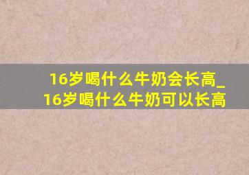 16岁喝什么牛奶会长高_16岁喝什么牛奶可以长高