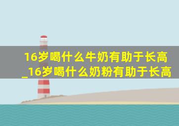 16岁喝什么牛奶有助于长高_16岁喝什么奶粉有助于长高