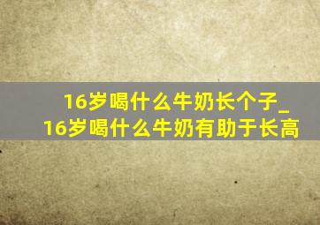 16岁喝什么牛奶长个子_16岁喝什么牛奶有助于长高