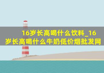 16岁长高喝什么饮料_16岁长高喝什么牛奶(低价烟批发网)