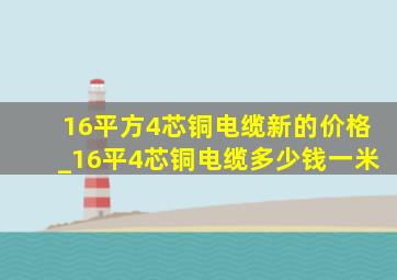 16平方4芯铜电缆新的价格_16平4芯铜电缆多少钱一米