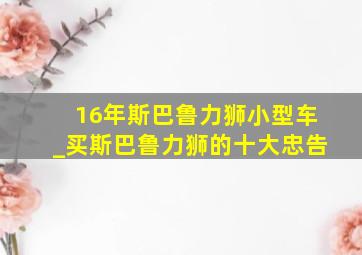 16年斯巴鲁力狮小型车_买斯巴鲁力狮的十大忠告