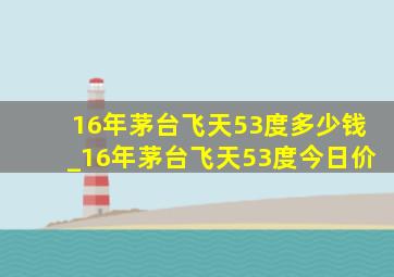 16年茅台飞天53度多少钱_16年茅台飞天53度今日价