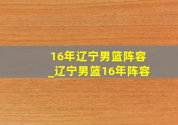 16年辽宁男篮阵容_辽宁男篮16年阵容