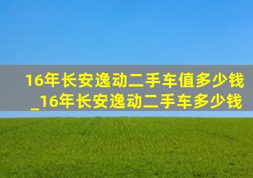 16年长安逸动二手车值多少钱_16年长安逸动二手车多少钱