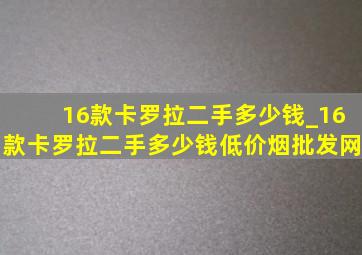 16款卡罗拉二手多少钱_16款卡罗拉二手多少钱(低价烟批发网)