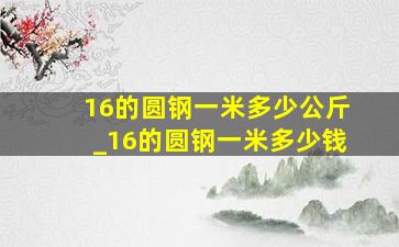 16的圆钢一米多少公斤_16的圆钢一米多少钱