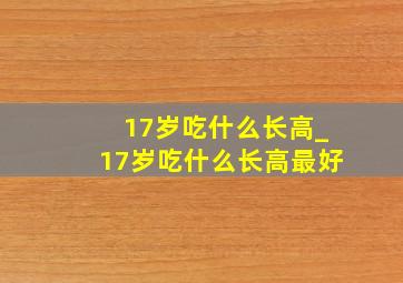 17岁吃什么长高_17岁吃什么长高最好