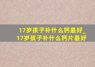 17岁孩子补什么钙最好_17岁孩子补什么钙片最好